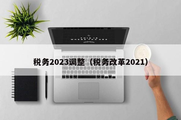 税务2023调整（税务改革2021）