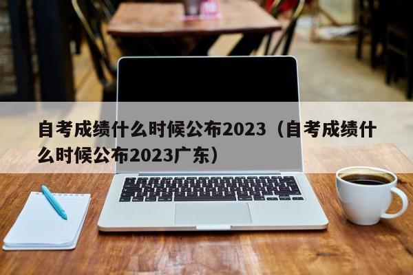 自考成绩什么时候公布2023（自考成绩什么时候公布2023广东）