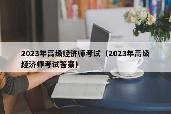 2023年高级经济师考试（2023年高级经济师考试答案）