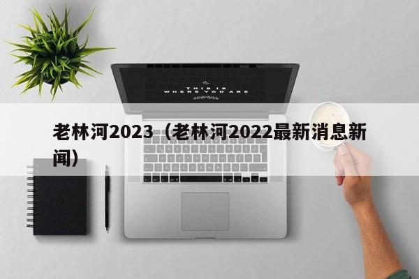 老林河2023（老林河2022最新消息新闻）