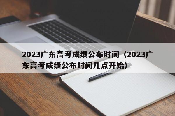 2023广东高考成绩公布时间（2023广东高考成绩公布时间几点开始）