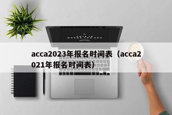 acca2023年报名时间表（acca2021年报名时间表）