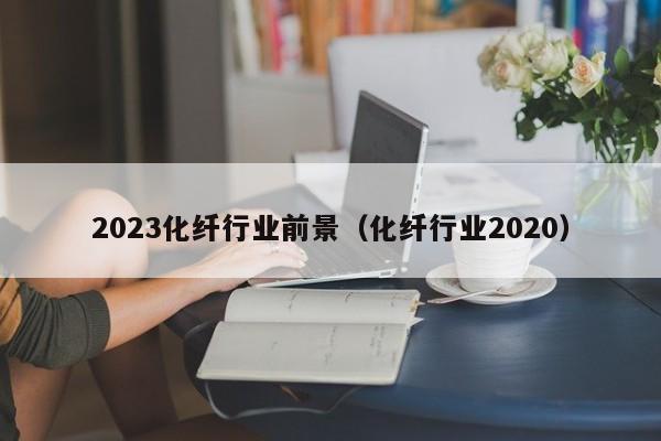 2023化纤行业前景（化纤行业2020）