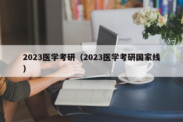 2023医学考研（2023医学考研国家线）