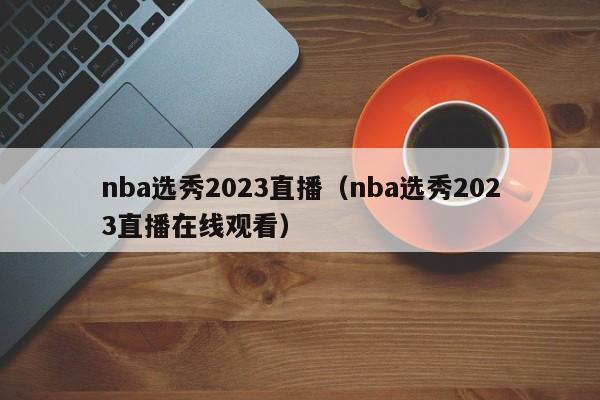 nba选秀2023直播（nba选秀2023直播在线观看）