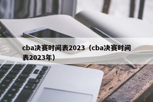 cba决赛时间表2023（cba决赛时间表2023年）