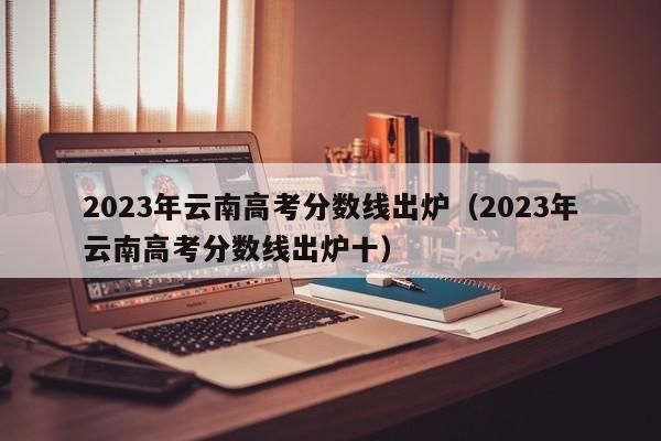 2023年云南高考分数线出炉（2023年云南高考分数线出炉十）