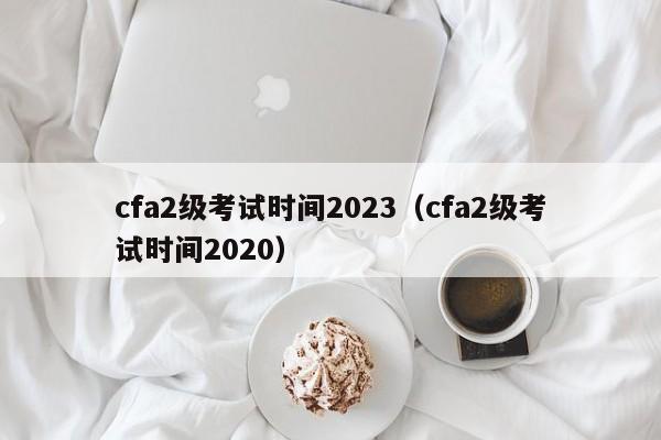 cfa2级考试时间2023（cfa2级考试时间2020）