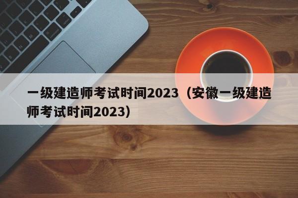 一级建造师考试时间2023（安徽一级建造师考试时间2023）