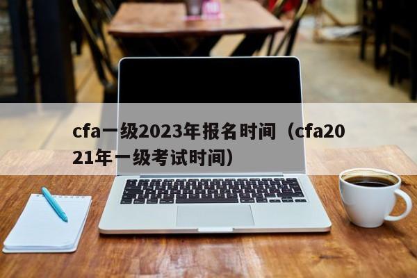 cfa一级2023年报名时间（cfa2021年一级考试时间）