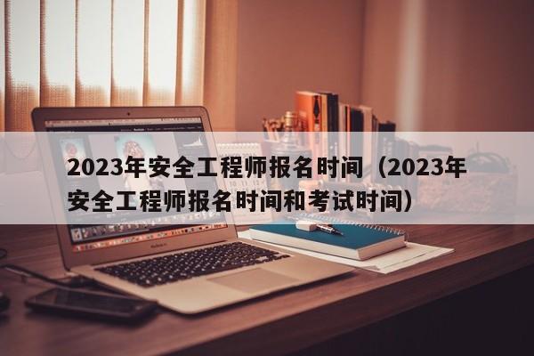 2023年安全工程师报名时间（2023年安全工程师报名时间和考试时间）