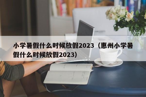 小学暑假什么时候放假2023（惠州小学暑假什么时候放假2023）