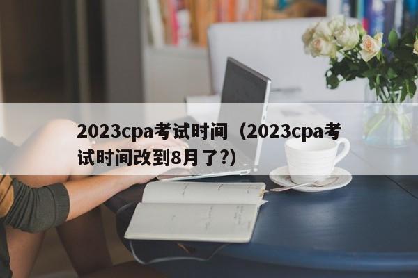 2023cpa考试时间（2023cpa考试时间改到8月了?）