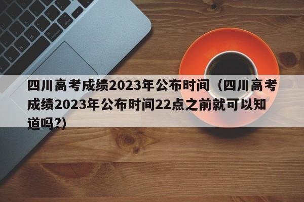 四川高考成绩2023年公布时间（四川高考成绩2023年公布时间22点之前就可以知道吗?）