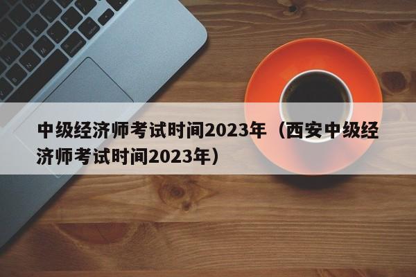 中级经济师考试时间2023年（西安中级经济师考试时间2023年）