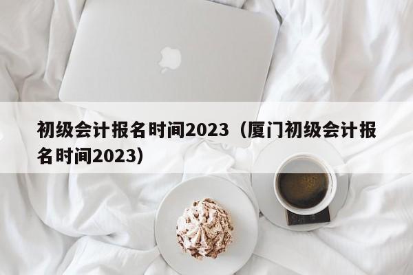 初级会计报名时间2023（厦门初级会计报名时间2023）