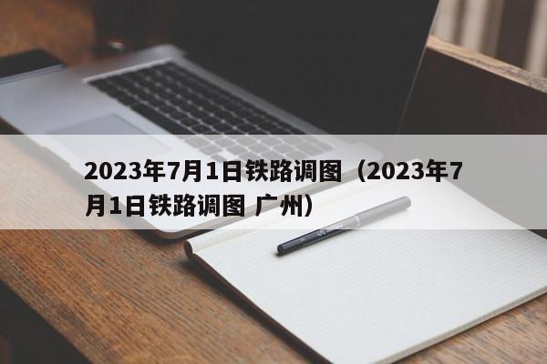 2023年7月1日铁路调图（2023年7月1日铁路调图 广州）