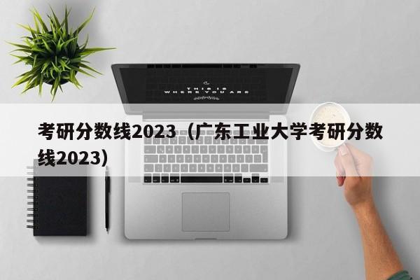 考研分数线2023（广东工业大学考研分数线2023）