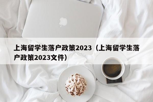 上海留学生落户政策2023（上海留学生落户政策2023文件）