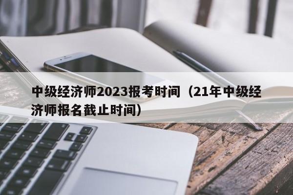 中级经济师2023报考时间（21年中级经济师报名截止时间）