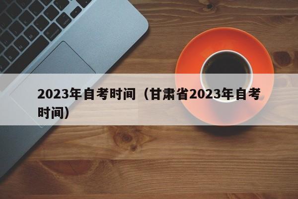 2023年自考时间（甘肃省2023年自考时间）