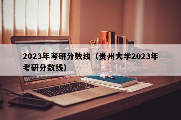 2023年考研分数线（贵州大学2023年考研分数线）
