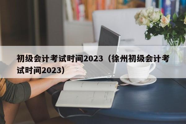 初级会计考试时间2023（徐州初级会计考试时间2023）
