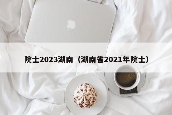 院士2023湖南（湖南省2021年院士）