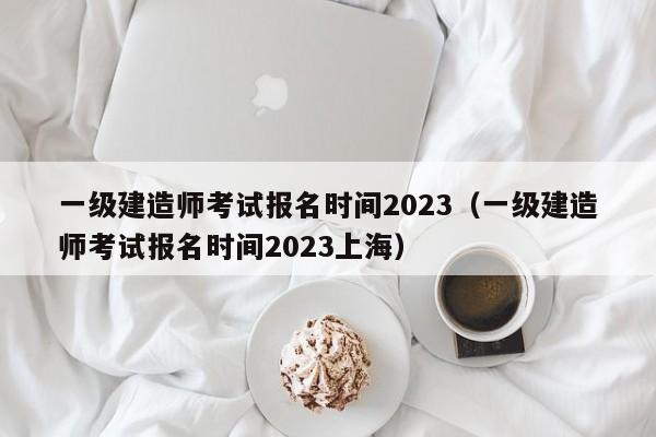一级建造师考试报名时间2023（一级建造师考试报名时间2023上海）