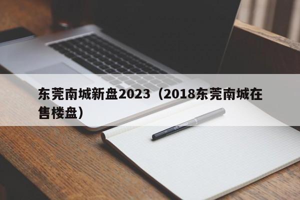 东莞南城新盘2023（2018东莞南城在售楼盘）