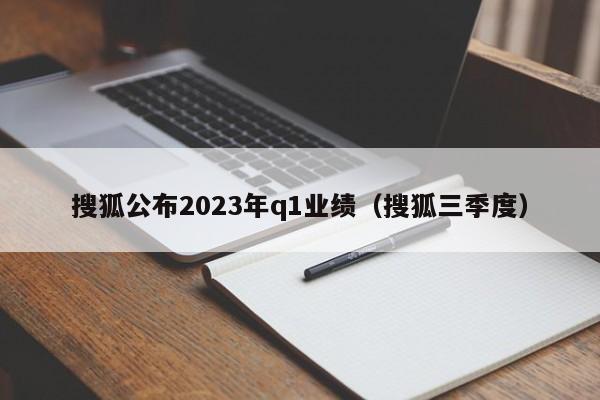 搜狐公布2023年q1业绩（搜狐三季度）