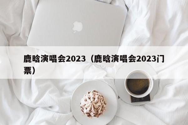 鹿晗演唱会2023（鹿晗演唱会2023门票）