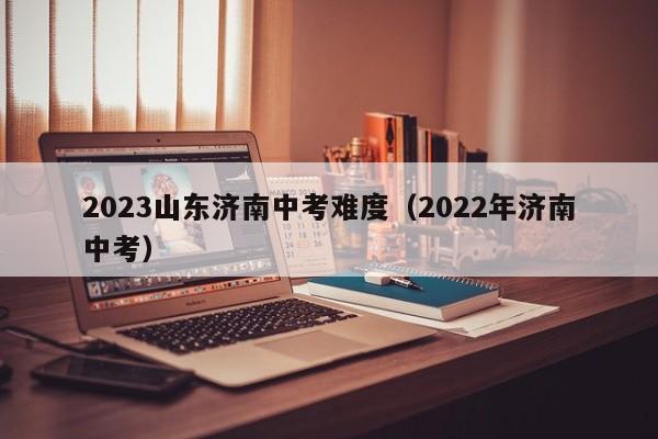 2023山东济南中考难度（2022年济南中考）