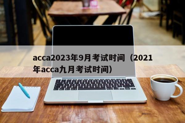 acca2023年9月考试时间（2021年acca九月考试时间）