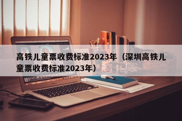 高铁儿童票收费标准2023年（深圳高铁儿童票收费标准2023年）