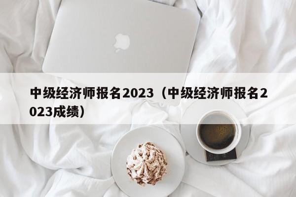 中级经济师报名2023（中级经济师报名2023成绩）