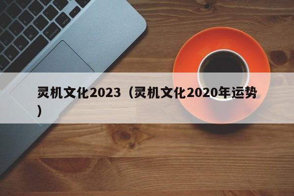 灵机文化2023（灵机文化2020年运势）