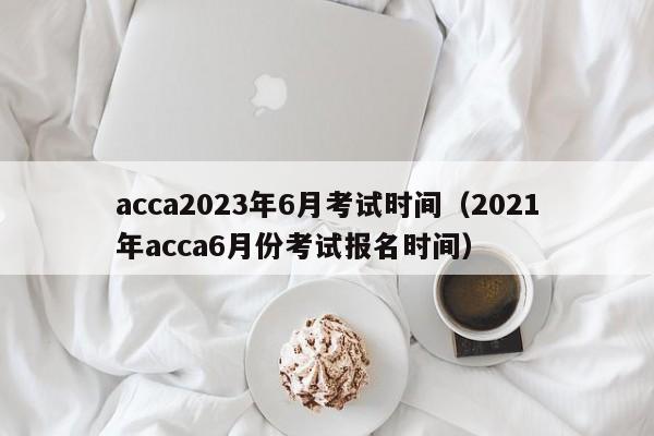 acca2023年6月考试时间（2021年acca6月份考试报名时间）