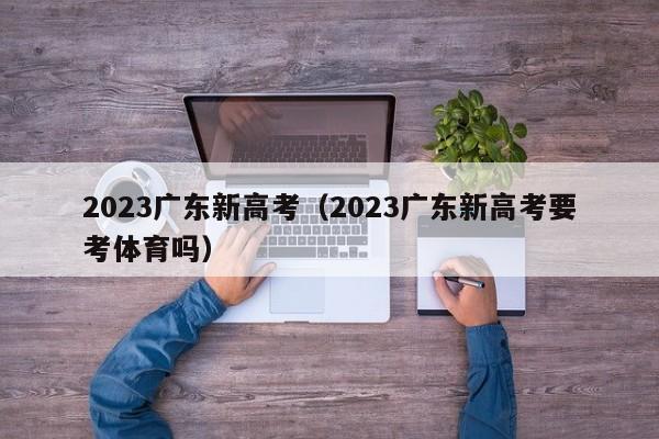 2023广东新高考（2023广东新高考要考体育吗）