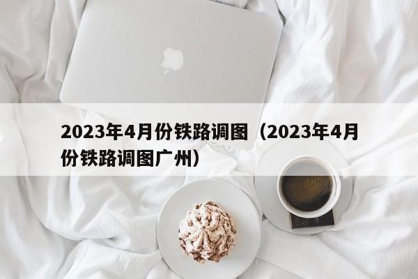 2023年4月份铁路调图（2023年4月份铁路调图广州）