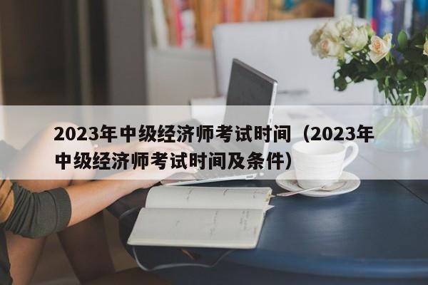 2023年中级经济师考试时间（2023年中级经济师考试时间及条件）