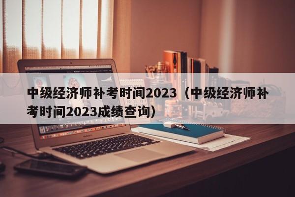 中级经济师补考时间2023（中级经济师补考时间2023成绩查询）