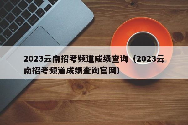 2023云南招考频道成绩查询（2023云南招考频道成绩查询官网）