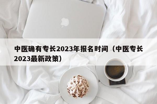 中医确有专长2023年报名时间（中医专长2023最新政策）