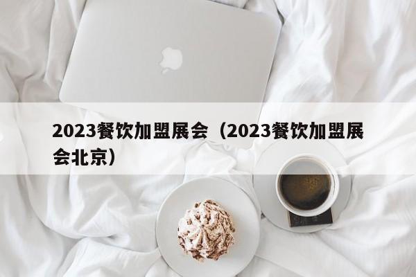 2023餐饮加盟展会（2023餐饮加盟展会北京）