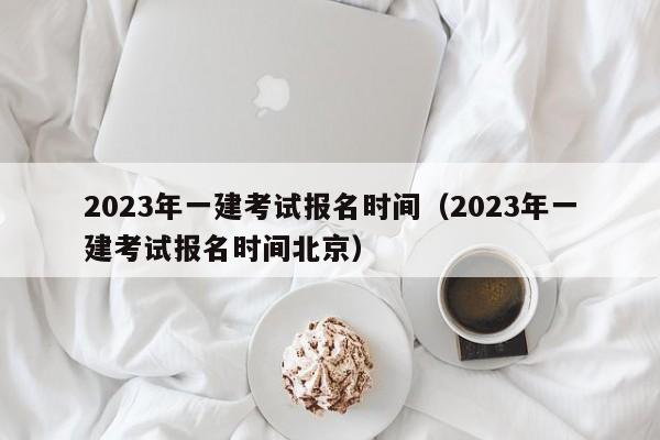 2023年一建考试报名时间（2023年一建考试报名时间北京）