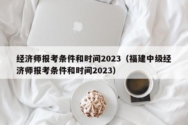 经济师报考条件和时间2023（福建中级经济师报考条件和时间2023）