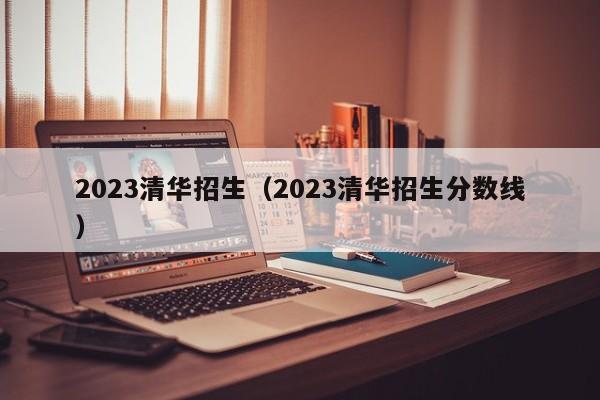 2023清华招生（2023清华招生分数线）