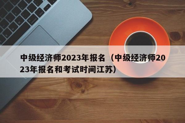 中级经济师2023年报名（中级经济师2023年报名和考试时间江苏）