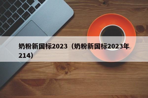 奶粉新国标2023（奶粉新国标2023年214）